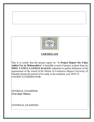 CERTIFICATE
This is to certify that the project report on “A Project Report On Value
Added Tax in Maharashtra” is bonafide record of project worked done by
MISS. VANITA LAXMAN KAJALE submitted in partial fulfilment of the
requirement of the award of the Master of Commerce Degree University of
Mumbai during the period of his study in the academic year 2014-15
COURSE CO-ORDINATOR:
INTERNAL EXAMINER:
(Prof. Rajiv Mishra)
EXTERNAL EXAMINER:
 