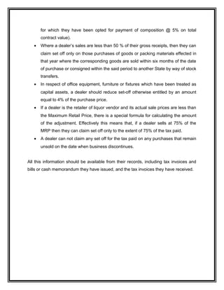 for which they have been opted for payment of composition @ 5% on total
contract value).
• Where a dealer’s sales are less than 50 % of their gross receipts, then they can
claim set off only on those purchases of goods or packing materials effected in
that year where the corresponding goods are sold within six months of the date
of purchase or consigned within the said period to another State by way of stock
transfers.
• In respect of office equipment, furniture or fixtures which have been treated as
capital assets, a dealer should reduce set-off otherwise entitled by an amount
equal to 4% of the purchase price.
• If a dealer is the retailer of liquor vendor and its actual sale prices are less than
the Maximum Retail Price, there is a special formula for calculating the amount
of the adjustment. Effectively this means that, if a dealer sells at 75% of the
MRP then they can claim set off only to the extent of 75% of the tax paid.
• A dealer can not claim any set off for the tax paid on any purchases that remain
unsold on the date when business discontinues.
All this information should be available from their records, including tax invoices and
bills or cash memorandum they have issued, and the tax invoices they have received.
 