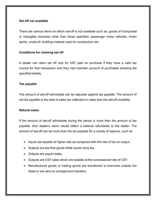 Set off not available
There are various items on which set-off is not available such as, goods of incorporeal
or intangible character other than those specified, passenger motor vehicles, motor
spirits, crude oil, building material used for construction etc.
Conditions for claiming set off
A dealer can claim set off only for VAT paid on purchase if they have a valid tax
invoice for that transaction and they had maintain account of purchases showing the
specified details.
Tax payable
The amount of set-off admissible can be adjusted against tax payable. The amount of
net tax payable is the total of sales tax collected on sales less the set-off available.
Refund cases
If the amount of set-off admissible during the period is more than the amount of tax
payable, then dealer’s return would reflect a balance refundable to the dealer. The
amount of set-off can be more than the tax payable for a variety of reasons, such as
• Inputs are taxable at higher rate as compared with the rate of tax on output.
• Outputs are tax-free goods while inputs carry tax.
• Outputs are export sales.
• Outputs are CST sales which are taxable at the concessional rate of CST.
• Manufactured goods or trading goods are transferred to branches outside the
State or are sent on consignment transfers.
 