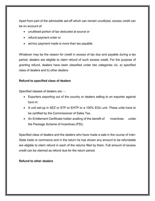 Apart from part of the admissible set-off which can remain unutilized, excess credit can
be on account of:
• unutilised portion of tax deducted at source or
• refund payment order or
• ad-hoc payment made is more than tax payable.
Whatever may be the reason for credit in excess of tax due and payable during a tax
period, dealers are eligible to claim refund of such excess credit. For the purpose of
granting refund, dealers have been classified under two categories viz. a) specified
class of dealers and b) other dealers
Refund to specified class of dealers
Specified classes of dealers are : -
• Exporters exporting out of the country or dealers selling to an exporter against
form H.
• A unit set-up in SEZ or STP or EHTP or a 100% EOU unit. These units have to
be certified by the Commissioner of Sales Tax.
• An Entitlement Certificate holder availing of the benefit of incentives under
the Package Scheme of Incentives (PSI).
Specified class of dealers and the dealers who have made a sale in the course of inter-
State trade or commerce and in the return he has shown any amount to be refundable
are eligible to claim refund in each of the returns filed by them. Full amount of excess
credit can be claimed as refund due for the return period.
Refund to other dealers
 