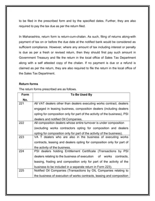 to be filed in the prescribed form and by the specified dates. Further, they are also
required to pay the tax due as per the return filed.
In Maharashtra, return form is return-cum-chalan. As such, filing of returns along-with
payment of tax on or before the due date at the notified bank would be considered as
sufficient compliance. However, where any amount of tax including interest or penalty
is due as per a fresh or revised return, then they should first pay such amount in
Government Treasury and file the return in the local office of Sales Tax Department
along with a self attested copy of the chalan. If no payment is due or a refund is
claimed as per the return, they are also required to file the return in the local office of
the Sales Tax Department.
Return forms
The return forms prescribed are as follows.
Form
No.
To Be Used By
221 All VAT dealers other than dealers executing works contract, dealers
engaged in leasing business, composition dealers (including dealers
opting for composition only for part of the activity of the business), PSI
dealers and notified Oil Companies.
222 All composition dealers whose entire turnover is under composition
(excluding works contractors opting for composition and dealers
opting for composition only for part of the activity of the business).
223 VA T dealers who are also in the business of executing works
contracts, leasing and dealers opting for composition only for part of
the activity of the business.
224 PSI dealers holding Entitlement Certificate (Transactions by PSI
dealers relating to the business of execution of works contracts,
leasing, frading and composition only for part of the activity of the
business to be included in a separate return in Form 223).
225 Notified Oil Companies (Transactions by OIL Companies relating to
the business of execution of works contracts, leasing and composition
 