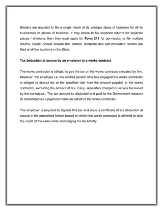 Dealers are required to file a single return at its principal place of business for all its
businesses or places of business. If they desire to file separate returns for separate
places / divisions, then they must apply for Form 211 for permission to file multiple
returns. Dealer should ensure that correct, complete and self-consistent returns are
filed at all the locations in the State.
Tax deduction at source by an employer in a works contract
The works contractor is obliged to pay the tax on the works contracts executed by him.
However, the employer i.e. the notified person who has engaged the works contractor
is obliged to deduct tax at the specified rate from the amount payable to the works
contractor, excluding the amount of tax, if any, separately charged or service tax levied
by the contractor.. The tax amount so deducted and paid to the Government treasury
IS considered as a payment made on behalf of the works contractor.
The employer is required to deposit this tax and issue a certificate of tax deduction at
source in the prescribed format based on which the works contractor is allowed to take
the credit of the same while discharging his tax liability.
 