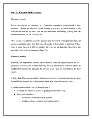 Part 6 - Records and accounts
Keeping records
Proper records are an essential part of effective management and control of their
business. Dealers are required by law to keep a true and accurate account of the
transactions effected by them. This will also help them to correctly quantify their tax
liability or refunds, as the case may be.
They should keep all their accounts, registers and documents relating to their stocks of
goods, purchases, sales and deliveries of goods, at their place of business. If they
wish to keep them at a different location they may do so, but only if they have the
permission of the Commissioner of Sales Tax.
Nature of records
Normally, this department will not expect them to keep any special records for VAT
purposes. However, the records that they do keep should have sufficient details to
enable them to correctly calculate the amount of VAT due for payment and file their
return.
If Sales Tax Office happens to find that their records are not properly maintained, then
they will issue a notice, informing dealers about what records they must keep.
A dealer should maintain the following records: -
• to identify the nature and value of goods purchased and sold;
• distinguish between -
o local sales, interstate sales & exports.
o local purchases, interstate purchase & imports.
 