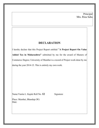 Principal
Mrs. Rina Saha
DECLARATION
I hereby declare that this Project Report entitled “A Project Report On Value
Added Tax in Maharashtra” submitted by me for the award of Masters of
Commerce Degree; University of Mumbai is a record of Project work done by me
during the year 2014-15. This is entirely my own work.
Name:Vanita L. Kajale Roll No. 12 Signature
Place: Mumbai, Bhandup (W)
Date:
 