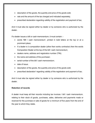 • description of the goods, the quantity and price of the goods sold;
• rate and the amount of the tax charged and indicated separately;
• prescribed declaration regarding validity of the registration and payment of tax;
And it must also be signed either by dealer or by someone who is authorized by the
dealer.
If a dealer issues a bill or cash memorandum, it must contain: -
• words 'Bill / cash memorandum', printed in bold letters at the top or at a
prominent place;
• if a dealer is 'a composition dealer (other then works contractor) then the words
Composition Dealer at the top of the bill / cash memorandum;
• dealers name, address and registration number (TIN);
• the name and address of the purchaser;
• serial number of the bill / cash memorandum;
• date of issue;
• description of the goods, the quantity and price of the goods sold;
• prescribed declaration' regarding validity of the registration and payment of tax;
And it must also be signed either by dealer or by someone who is authorized by the
dealer.
Retention of records
A dealer must keep all their records including tax invoices / bill / cash memorandum,
relating to their stock of goods, purchases, sales, deliveries and payments made or
received for the purchase or sale of goods for a minimum of five years from the end of
the year to which they relate.
 