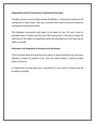 Independent audit of accounts by a Chartered Accountant
If dealers’ annual turnover of sales exceeds Rs.40lakhs, or if they hold a license for the
manufacture or sale of liquor, then they must have their books of accounts audited by
a practicing chartered accountant.
The Chartered Accountant's audit report, to be made on Form 704 and it must be
submitted within 8 months from the end of the financial year. If they fail to submit the
audit report to the Sales Tax Department within the prescribed time, then they may be
liable to a penalty.
Production and inspection of accounts and documents
If the concerned sales tax authorities have reason to believe that there may have been
attempts to evade the payment of tax, they may require dealer to produce all their
books of accounts.
If a dealer fails to comply with such a requirement, it may commit an offence and will
be liable to a penalty.
 