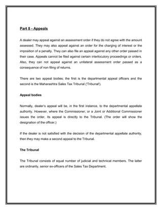 Part 8 - Appeals
A dealer may appeal against an assessment order if they do not agree with the amount
assessed. They may also appeal against an order for the charging of interest or the
imposition of a penalty. They can also file an appeal against any other order passed in
their case. Appeals cannot be filed against certain interlocutory proceedings or orders.
Also, they can not appeal against an unilateral assessment order passed as a
consequence of non filing of returns.
There are two appeal bodies; the first is the departmental appeal officers and the
second is the Maharashtra Sales Tax Tribunal ('Tribunal').
Appeal bodies
Normally, dealer’s appeal will be, in the first instance, to the departmental appellate
authority. However, where the Commissioner, or a Joint or Additional Commissioner
issues the order, its appeal is directly to the Tribunal. (The order will show the
designation of the officer.)
If the dealer is not satisfied with the decision of the departmental appellate authority,
then they may make a second appeal to the Tribunal.
The Tribunal
The Tribunal consists of equal number of judicial and technical members. The latter
are ordinarily, senior ex-officers of the Sales Tax Department.
 