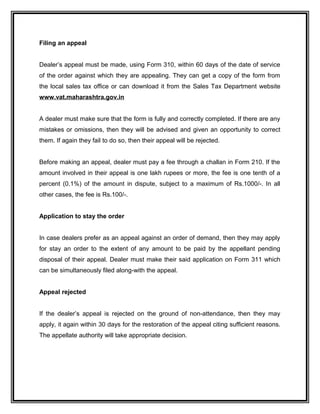 Filing an appeal
Dealer’s appeal must be made, using Form 310, within 60 days of the date of service
of the order against which they are appealing. They can get a copy of the form from
the local sales tax office or can download it from the Sales Tax Department website
www.vat.maharashtra.gov.in
A dealer must make sure that the form is fully and correctly completed. If there are any
mistakes or omissions, then they will be advised and given an opportunity to correct
them. If again they fail to do so, then their appeal will be rejected.
Before making an appeal, dealer must pay a fee through a challan in Form 210. If the
amount involved in their appeal is one lakh rupees or more, the fee is one tenth of a
percent (0.1%) of the amount in dispute, subject to a maximum of Rs.1000/-. In all
other cases, the fee is Rs.100/-.
Application to stay the order
In case dealers prefer as an appeal against an order of demand, then they may apply
for stay an order to the extent of any amount to be paid by the appellant pending
disposal of their appeal. Dealer must make their said application on Form 311 which
can be simultaneously filed along-with the appeal.
Appeal rejected
If the dealer’s appeal is rejected on the ground of non-attendance, then they may
apply, it again within 30 days for the restoration of the appeal citing sufficient reasons.
The appellate authority will take appropriate decision.
 