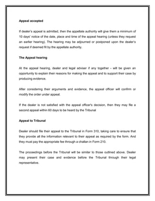 Appeal accepted
If dealer’s appeal is admitted, then the appellate authority will give them a minimum of
10 days' notice of the date, place and time of the appeal hearing (unless they request
an earlier hearing). The hearing may be adjourned or postponed upon the dealer’s
request if deemed fit by the appellate authority.
The Appeal hearing
At the appeal hearing, dealer and legal adviser if any together - will be given an
opportunity to explain their reasons for making the appeal and to support their case by
producing evidence.
After considering their arguments and evidence, the appeal officer will confirm or
modify the order under appeal.
If the dealer is not satisfied with the appeal officer's decision, then they may file a
second appeal within 60 days to be heard by the Tribunal
Appeal to Tribunal
Dealer should file their appeal to the Tribunal in Form 310, taking care to ensure that
they provide all the information relevant to their appeal as required by the form. And
they must pay the appropriate fee through a challan in Form 210.
The proceedings before the Tribunal will be similar to those outlined above. Dealer
may present their case and evidence before the Tribunal through their legal
representative.
 