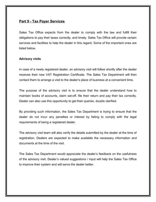 Part 9 - Tax Payer Services
Sales Tax Office expects from the dealer to comply with the law and fulfill their
obligations to pay their taxes correctly, and timely. Sales Tax Office will provide certain
services and facilities to help the dealer in this regard. Some of the important ones are
listed below.
Advisory visits
In case of a newly registered dealer, an advisory visit will follow shortly after the dealer
receives their new VAT Registration Certificate. The Sales Tax Department will then
contact them to arrange a visit to the dealer’s place of business at a convenient time.
The purpose of the advisory visit is to ensure that the dealer understand how to
maintain books of accounts, claim set-off, file their return and pay their tax correctly.
Dealer can also use this opportunity to get their queries, doubts clarified.
By providing such information, the Sales Tax Department is trying to ensure that the
dealer do not incur any penalties or interest by failing to comply with the legal
requirements of being a registered dealer.
The advisory visit team will also verify the details submitted by the dealer at the time of
registration. Dealers are expected to make available the necessary information and
documents at the time of the visit.
The Sales Tax Department would appreciate the dealer’s feedback on the usefulness
of the advisory visit. Dealer’s valued suggestions / input will help the Sales Tax Office
to improve their system and will serve the dealer better.
 