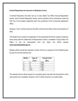 Central Repository for Issuance of Statutory Forms
A Central Repository has been set up in every Sales Tax Office having Registration
branch. Each Central Repository issues various statutory forms prescribed under the
CST Act, to the dealers registered within the jurisdiction of the concerned registration
office.
However, Form I will be issued to the SEZ units from the office of the Commissioner of
SEZ.
The Dealer has to submit an application in the prescribed format for supply of statutory
forms along with the 'Statement of Requirement' which is available in every Sales Tax
Office or can be downloaded from the Sales Tax Office website
www.vat.maharashtra.gov.in
Dealers will be issued the requisite number of forms on payment of the following fees
by way of court fee stamps only:
SR.No. Type of
Form
Fee per form
(Rs.)
1 C 3.00
2 F 3.00
3 H 3.00
4 E-I 1.00
5 E-II 1.00
The statutory forms will be issued on a quarterly basis only after the transactions of the
said quarter are completed. However, form F will be issued on a monthly basis.
 