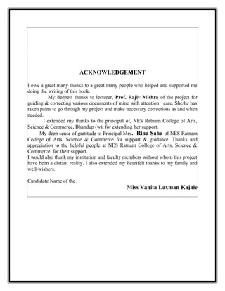 ACKNOWLEDGEMENT
I owe a great many thanks to a great many people who helped and supported me
doing the writing of this book.
My deepest thanks to lecturer, Prof. Rajiv Mishra of the project for
guiding & correcting various documents of mine with attention care. She/he has
taken pains to go through my project and make necessary corrections as and when
needed.
I extended my thanks to the principal of, NES Ratnam College of Arts,
Science & Commerce, Bhandup (w), for extending her support.
My deep sense of gratitude to Principal Mrs. Rina Saha of NES Ratnam
College of Arts, Science & Commerce for support & guidance. Thanks and
appreciation to the helpful people at NES Ratnam College of Arts, Science &
Commerce, for their support.
I would also thank my institution and faculty members without whom this project
have been a distant reality. I also extended my heartfelt thanks to my family and
well-wishers.
Candidate Name of the
Miss Vanita Laxman Kajale
 