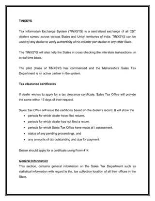 TINXSYS
Tax Information Exchange System (TINXSYS) is a centralized exchange of all CST
dealers spread across various States and Union territories of India. TINXSYS can be
used by any dealer to verify authenticity of his counter part dealer in any other State.
The TINXSYS will also help the States in cross checking the interstate transactions on
a real time basis.
The pilot phase of TINXSYS has commenced and the Maharashtra Sales Tax
Department is an active partner in the system.
Tax clearance certificates
If dealer wishes to apply for a tax clearance certificate, Sales Tax Office will provide
the same within 15 days of their request.
Sales Tax Office will issue the certificate based on the dealer’s record. It will show the
• periods for which dealer have filed returns.
• periods for which dealer has not filed a return.
• periods for which Sales Tax Office have made al1 assessment.
• status of any pending proceedings, and
• any amounts of tax outstanding and due for payment.
Dealer should apply for a certificate using Form 414.
General Information
This section, contains general information on the Sales Tax Department such as
statistical information with regard to the, tax collection location of all their offices in the
State.
 