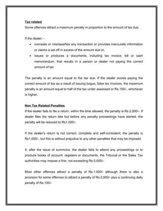 Tax related
Some offences attract a maximum penalty in proportion to the amount of tax due.
If the dealer: -
• conceals or misclassifies any transaction or provides inaccurate information
or claims a set off in excess of the amount due or,
• issues or produces a documents, including tax invoice, bill or cash
memorandum, that results in a person or dealer not paying the correct
amount of tax
The penalty is an amount equal to the tax due. If the dealer avoids paying the
correct amount of tax as a result of issuing bogus, false tax invoices, the maximum
penalty is an amount equal to half of the tax under assessed or Rs.100/-, whichever
is higher.
Non Tax Related Penalties
If the dealer fails to file a return, within the time allowed, the penalty is Rs.2,000/-. If
dealer files the return late but before any penalty proceedings have started, the
penalty will be reduced to Rs1,000/-.
If the dealer’s return is not correct, complete and self-consistent, the penalty is
Rs1,000/-, but this is without prejudice to any other penalties that may be imposed.
If, after the issue of summons, the dealer fails to attend any proceedings or to
produce books of account, registers or documents, the Tribunal or the Sales Tax
authorities may impose a fine, not exceeding Rs.5,000/-.
Most other offences attract a penalty of Rs.1,000/- although there is also a
provision for some offences to attract a penalty of Rs.2,000/- plus a continuing daily
penalty of Rs.100/-
 