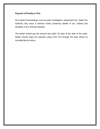 Payment of Penalty or Fine
As a result of proceedings, such as audit, investigation, assessment etc., Sales Tax
Authority may issue a demand notice containing details of tax, interest and
penalties, if any, that are imposed.
The dealer should pay the amount due within 30 days of the date of the order.
Dealer should make the payment using Form 210 through the bank where he
normally files his return.
 