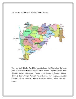 List of Sales Tax Offices in the State of Maharashtra
There are total 40 Sales Tax Office located all over the Maharashtra. Out which
some of them are in: Mumbai (Head Quarters), Bandra, Raigad (Division), Thane
(Division), Kalyan, Nalasopara, Palghar, Pune (Division), Solapur, Kolhapur
(Division), Satara, Sangli, Ratnagiri, Nasik (Division), Ahmednagar, Aurangabad
(Division), Nagpur (Division), Wardha, Amaravati (Division), Akola, and many
more…
 