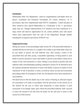 Conclusion
Maharashtra Sales Tax Department , deserves congratulations and thanks from tax
payers, consultants and Chartered Accountants for various initiatives of ‘e’
governance, they have implemented under MVAT compliance. Extent and pace of
these initiatives have placed Maharashtra as a frontrunner in the ‘e’ governance
under sales tax. Though implementation of E initiatives has been satisfactory to a
large extent and deserves appreciation by all, certain problem areas still persist
which need improvement from the side of the Department through suitable
amendments in respective provisions of MVAT Act.
Suggested Provision
During the course of any proceedings under section 64, if the prescribed authority is
satisfied that the tax has been or is sought to be evaded, as provided under clause (a)
by any dealer or person, the said authority may, after issuing a notice in the
prescribed form and after giving a reasonable opportunity of being heard to such
dealer or person, proceed to assess such dealer or person as provided in clause (a) in
respect of any such transaction or claim relating to any period or periods and such
authority shall, notwithstanding anything contained in section 59, be deemed to have
the requisite jurisdiction and power to assess such dealer or person in respect of such
transaction of sale or purchase or claim, covered by clause (a) and such assessment
proceedings shall, for all purposes of this Act, be deemed to have been transferred to
such authority
Provided however that the dealer may in the course of hearing as aforesaid request
for assessment to be made in accordance with the provisions of sub section (2) of
this Section for the year to which such transaction or claim pertains, if such
assessment is not already made, upon which the prescribed authority shall proceed
to assess the amount of tax due from the dealer for the said year in terms of sub
section (2) of this Section.
 