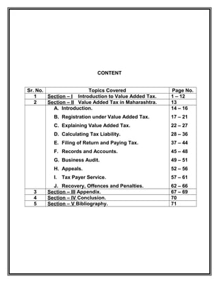 CONTENT
Sr. No. Topics Covered Page No.
1 Section – I Introduction to Value Added Tax. 1 – 12
2 Section – II Value Added Tax in Maharashtra. 13
A. Introduction.
B. Registration under Value Added Tax.
C. Explaining Value Added Tax.
D. Calculating Tax Liability.
E. Filing of Return and Paying Tax.
F. Records and Accounts.
G. Business Audit.
H. Appeals.
I. Tax Payer Service.
J. Recovery, Offences and Penalties.
14 – 16
17 – 21
22 – 27
28 – 36
37 – 44
45 – 48
49 – 51
52 – 56
57 – 61
62 – 66
3 Section – III Appendix. 67 – 69
4 Section – IV Conclusion. 70
5 Section – V Bibliography. 71
 