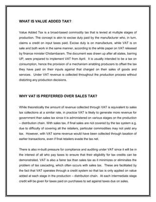 WHAT IS VALUE ADDED TAX?
Value Added Tax is a broad-based commodity tax that is levied at multiple stages of
production. The concept is akin to excise duty paid by the manufacturer who, in turn,
claims a credit on input taxes paid. Excise duty is on manufacture, while VAT is on
sale and both work in the same manner, according to the white paper on VAT released
by finance minister Chidambaram. The document was drawn up after all states, barring
UP, were prepared to implement VAT from April. It is usually intended to be a tax on
consumption, hence the provision of a mechanism enabling producers to offset the tax
they have paid on their inputs against that charged on their sales of goods and
services. Under VAT revenue is collected throughout the production process without
distorting any production decisions.
WHY VAT IS PREFERRED OVER SALES TAX?
While theoretically the amount of revenue collected through VAT is equivalent to sales
tax collections at a similar rate, in practice VAT is likely to generate more revenue for
government than sales tax since it is administered on various stages on the production
– distribution chain. With sales tax, if final sales are not covered by the tax system e.g.
due to difficulty of covering all the retailers, particular commodities may not yield any
tax. However, with VAT some revenue would have been collected through taxation of
earlier transactions, even if final retailers evade the tax net.
There is also in-built pressure for compliance and auditing under VAT since it will be in
the interest of all who pay taxes to ensure that their eligibility for tax credits can be
demonstrated. VAT is also a fairer tax than sales tax as it minimizes or eliminates the
problem of tax cascading, which often occurs with sales tax. These are facilitated by
the fact that VAT operates through a credit system so that tax is only applied on value
added at each stage in the production – distribution chain. At each intermediate stage
credit will be given for taxes paid on purchases to set against taxes due on sales.
 