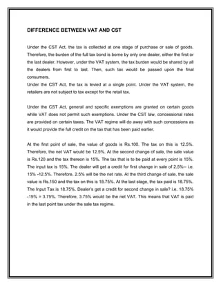 DIFFERENCE BETWEEN VAT AND CST
Under the CST Act, the tax is collected at one stage of purchase or sale of goods.
Therefore, the burden of the full tax bond is borne by only one dealer, either the first or
the last dealer. However, under the VAT system, the tax burden would be shared by all
the dealers from first to last. Then, such tax would be passed upon the final
consumers.
Under the CST Act, the tax is levied at a single point. Under the VAT system, the
retailers are not subject to tax except for the retail tax.
Under the CST Act, general and specific exemptions are granted on certain goods
while VAT does not permit such exemptions. Under the CST law, concessional rates
are provided on certain taxes. The VAT regime will do away with such concessions as
it would provide the full credit on the tax that has been paid earlier.
At the first point of sale, the value of goods is Rs.100. The tax on this is 12.5%.
Therefore, the net VAT would be 12.5%. At the second change of sale, the sale value
is Rs.120 and the tax thereon is 15%. The tax that is to be paid at every point is 15%.
The input tax is 15%. The dealer will get a credit for first change in sale of 2.5%-- i.e.
15% -12.5%. Therefore, 2.5% will be the net rate. At the third change of sale, the sale
value is Rs.150 and the tax on this is 18.75%. At the last stage, the tax paid is 18.75%.
The Input Tax is 18.75%. Dealer’s get a credit for second change in sale? i.e. 18.75%
-15% = 3.75%. Therefore, 3.75% would be the net VAT. This means that VAT is paid
in the last point tax under the sale tax regime.
 