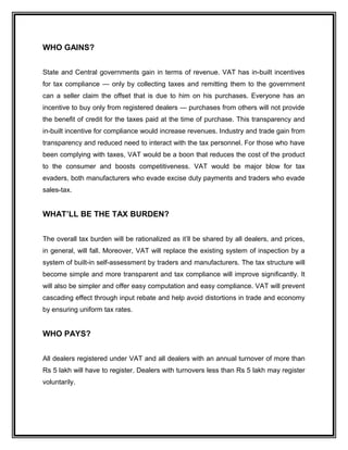 WHO GAINS?
State and Central governments gain in terms of revenue. VAT has in-built incentives
for tax compliance — only by collecting taxes and remitting them to the government
can a seller claim the offset that is due to him on his purchases. Everyone has an
incentive to buy only from registered dealers — purchases from others will not provide
the benefit of credit for the taxes paid at the time of purchase. This transparency and
in-built incentive for compliance would increase revenues. Industry and trade gain from
transparency and reduced need to interact with the tax personnel. For those who have
been complying with taxes, VAT would be a boon that reduces the cost of the product
to the consumer and boosts competitiveness. VAT would be major blow for tax
evaders, both manufacturers who evade excise duty payments and traders who evade
sales-tax.
WHAT’LL BE THE TAX BURDEN?
The overall tax burden will be rationalized as it’ll be shared by all dealers, and prices,
in general, will fall. Moreover, VAT will replace the existing system of inspection by a
system of built-in self-assessment by traders and manufacturers. The tax structure will
become simple and more transparent and tax compliance will improve significantly. It
will also be simpler and offer easy computation and easy compliance. VAT will prevent
cascading effect through input rebate and help avoid distortions in trade and economy
by ensuring uniform tax rates.
WHO PAYS?
All dealers registered under VAT and all dealers with an annual turnover of more than
Rs 5 lakh will have to register. Dealers with turnovers less than Rs 5 lakh may register
voluntarily.
 