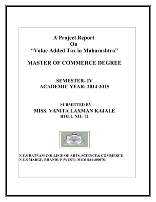 A Project Report
On
“Value Added Tax in Maharashtra”
MASTER OF COMMERCE DEGREE
SEMESTER- IV
ACADEMIC YEAR: 2014-2015
SUBMITTED BY
MISS. VANITA LAXMAN KAJALE
ROLL NO: 12
N.E.S RATNAM COLLEGE OF ARTS, SCIENCE& COMMERCE
N.E.S MARGE, BHANDUP (WEST), MUMBAI-400078.
 
