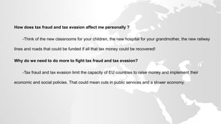 How does tax fraud and tax evasion affect me personally ?
-Think of the new classrooms for your children, the new hospital for your grandmother, the new railway
lines and roads that could be funded if all that tax money could be recovered!
Why do we need to do more to fight tax fraud and tax evasion?
-Tax fraud and tax evasion limit the capacity of EU countries to raise money and implement their
economic and social policies. That could mean cuts in public services and a slower economy.
 