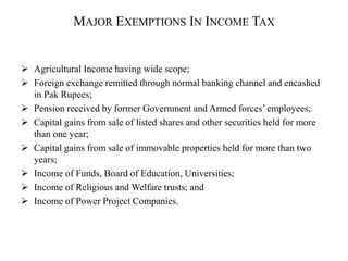 MAJOR EXEMPTIONS IN INCOME TAX
 Agricultural Income having wide scope;
 Foreign exchange remitted through normal banking channel and encashed
in Pak Rupees;
 Pension received by former Government and Armed forces’ employees;
 Capital gains from sale of listed shares and other securities held for more
than one year;
 Capital gains from sale of immovable properties held for more than two
years;
 Income of Funds, Board of Education, Universities;
 Income of Religious and Welfare trusts; and
 Income of Power Project Companies.
 