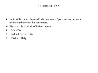 INDIRECT TAX
 Indirect Taxes are those added to the cost of goods or services and
ultimately borne by the consumers.
 There are three kinds of indirect taxes.
1. Sales Tax
2. Federal Excise Duty
3. Customs Duty.
 