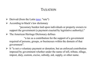 TAXATION
 Derived (from the Latin taxo; "rate")
 According to black’s law dictionary
"pecuniary burden laid upon individuals or property owners to
support the government (a payment exacted by legislative authority)."
 The American Heritage Dictionary defines
“a tax as a contribution for the support of a government
required of persons, groups, or businesses within the domain of that
government”.
 It "is not a voluntary payment or donation, but an enforced contribution
imposed by government whether under the name of toll, tribute, tillage,
impost, duty, custom, excise, subsidy, aid, supply, or other name.
 