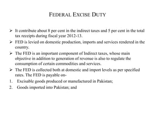 FEDERAL EXCISE DUTY
 It contribute about 8 per cent in the indirect taxes and 5 per cent in the total
tax receipts during fiscal year 2012-13.
 FED is levied on domestic production, imports and services rendered in the
country.
 The FED is an important component of Indirect taxes, whose main
objective in addition to generation of revenue is also to regulate the
consumption of certain commodities and services.
 The FED is collected both at domestic and import levels as per specified
rates. The FED is payable on-
1. Excisable goods produced or manufactured in Pakistan;
2. Goods imported into Pakistan; and
 