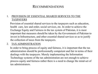 RECOMMENDATIONS
1. PROVISION OF ESSENTIAL SHARED SERVICES TO THE
TAXPAYERS
Provision of essential shared services to the taxpayers such as education,
health care, law and order, social services, etc. In order to achieve the
Exchange Equity and Fairness in the tax system of Pakistan, it is most
important that measures should be taken by the Government of Pakistan to
invest in Infrastructure, and other essential shared services so as to justify
the collection of taxes from the taxpayers.
2. TAX ADMINISTRATION
In order to bring process of equity and fairness, it is important that the tax
administration should be professionally competent and fair in terms of their
dealings with the taxpayers. Merely implementing the Information
Technology systems of the tax administration are not enough to achieve
process equity and fairness rather there is a need to change the mind-set of
tax administrators.
 