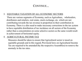 CONTINUE...
3. EQUITABLE TAXATION OF ALL ECONOMIC SECTORS
There are various segments of Economy, such as Agriculture, wholesalers,
distributors and retailers, real estate, stock exchange, etc. which are not
contributing towards the tax revenue in proportion to their contribution in
Economy. There is a dire need to make necessary corrections in the tax system
to have equitable distribution of tax incidence on all sectors of the Economy
rather than a concentration on some selective sectors as the same would result
in achievement of horizontal equity.
4. AGRICULTURAL INCOME TAX
Measures should be taken to ensure that Agricultural sector is taxed on
equitable grounds and in this regard, Provincial laws on Agricultural Income
Tax are required to be amended (by the respective Assemblies) to remove the
anomaly in the tax rates.
 