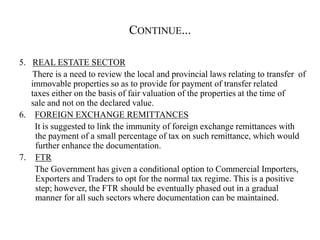CONTINUE...
5. REAL ESTATE SECTOR
There is a need to review the local and provincial laws relating to transfer of
immovable properties so as to provide for payment of transfer related
taxes either on the basis of fair valuation of the properties at the time of
sale and not on the declared value.
6. FOREIGN EXCHANGE REMITTANCES
It is suggested to link the immunity of foreign exchange remittances with
the payment of a small percentage of tax on such remittance, which would
further enhance the documentation.
7. FTR
The Government has given a conditional option to Commercial Importers,
Exporters and Traders to opt for the normal tax regime. This is a positive
step; however, the FTR should be eventually phased out in a gradual
manner for all such sectors where documentation can be maintained.
 
