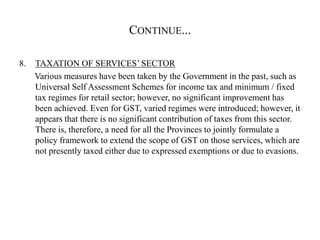 CONTINUE...
8. TAXATION OF SERVICES’ SECTOR
Various measures have been taken by the Government in the past, such as
Universal Self Assessment Schemes for income tax and minimum / fixed
tax regimes for retail sector; however, no significant improvement has
been achieved. Even for GST, varied regimes were introduced; however, it
appears that there is no significant contribution of taxes from this sector.
There is, therefore, a need for all the Provinces to jointly formulate a
policy framework to extend the scope of GST on those services, which are
not presently taxed either due to expressed exemptions or due to evasions.
 