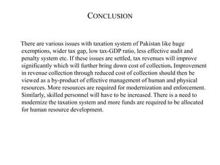 CONCLUSION
There are various issues with taxation system of Pakistan like huge
exemptions, wider tax gap, low tax-GDP ratio, less effective audit and
penalty system etc. If these issues are settled, tax revenues will improve
significantly which will further bring down cost of collection. Improvement
in revenue collection through reduced cost of collection should then be
viewed as a by-product of effective management of human and physical
resources. More resources are required for modernization and enforcement.
Similarly, skilled personnel will have to be increased. There is a need to
modernize the taxation system and more funds are required to be allocated
for human resource development.
 