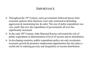 IMPORTANCE
 Throughout the 19th Century, most governments followed laissez faire
economic policies their functions were only restricted to defending
aggression & maintaining law & order. The size of pubic expenditure was
very small. But now the expenditure of governments all over has
significantly increased.
 In the early 20th Century, John Maynard Keynes advocated the role of
public expenditure in determination of level of income and its distribution.
 In developing countries, public expenditure policy not only accelerates
economic growth & promotes employment opportunities but also plays a
useful role in reducing poverty and inequalities in income distribution.
 