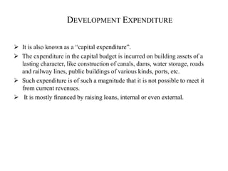 DEVELOPMENT EXPENDITURE
 It is also known as a “capital expenditure”.
 The expenditure in the capital budget is incurred on building assets of a
lasting character, like construction of canals, dams, water storage, roads
and railway lines, public buildings of various kinds, ports, etc.
 Such expenditure is of such a magnitude that it is not possible to meet it
from current revenues.
 It is mostly financed by raising loans, internal or even external.
 