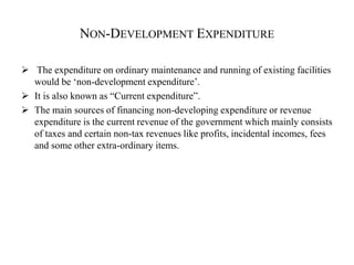NON-DEVELOPMENT EXPENDITURE
 The expenditure on ordinary maintenance and running of existing facilities
would be ‘non-development expenditure’.
 It is also known as “Current expenditure”.
 The main sources of financing non-developing expenditure or revenue
expenditure is the current revenue of the government which mainly consists
of taxes and certain non-tax revenues like profits, incidental incomes, fees
and some other extra-ordinary items.
 