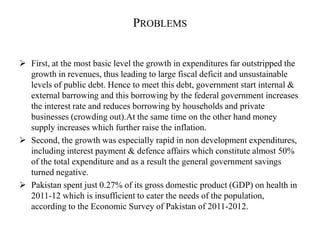 PROBLEMS
 First, at the most basic level the growth in expenditures far outstripped the
growth in revenues, thus leading to large fiscal deficit and unsustainable
levels of public debt. Hence to meet this debt, government start internal &
external barrowing and this borrowing by the federal government increases
the interest rate and reduces borrowing by households and private
businesses (crowding out).At the same time on the other hand money
supply increases which further raise the inflation.
 Second, the growth was especially rapid in non development expenditures,
including interest payment & defence affairs which constitute almost 50%
of the total expenditure and as a result the general government savings
turned negative.
 Pakistan spent just 0.27% of its gross domestic product (GDP) on health in
2011-12 which is insufficient to cater the needs of the population,
according to the Economic Survey of Pakistan of 2011-2012.
 