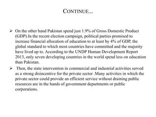 CONTINUE...
 On the other hand Pakistan spend just 1.9% of Gross Domestic Product
(GDP).In the recent election campaign, political parties promised to
increase financial allocation of education to at least by 4% of GDP, the
global standard to which most countries have committed and the majority
have lived up to. According to the UNDP Human Development Report
2013, only seven developing countries in the world spend less on education
than Pakistan.
 Then, the state intervention in commercial and industrial activities served
as a strong disincentive for the private sector .Many activities in which the
private sector could provide an efficient service without draining public
resources are in the hands of government departments or public
corporations.
 
