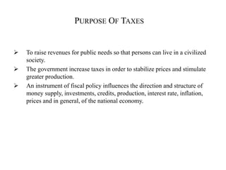 PURPOSE OF TAXES
 To raise revenues for public needs so that persons can live in a civilized
society.
 The government increase taxes in order to stabilize prices and stimulate
greater production.
 An instrument of fiscal policy influences the direction and structure of
money supply, investments, credits, production, interest rate, inflation,
prices and in general, of the national economy.
 