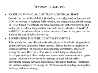 RECOMMENDATIONS
 ENSURING FINANCIAL DISCIPLINE AND FISCAL SPACE
Contain the overall fiscal deficit (including external grants) to 3 percent o f
GDP on average. Accelerate FBR reforms, including a fundamental change
in HRM. Speedily complete the privatization plans that are underway and
to develop a realistic but proactive timetable for privatization of WAPDA
and KESC. Reinforce efforts to reduce technical losses in the power sector.
Reduce the cost of public barrowing.
 REORIENTING THE PUBLIC SECTOR PRIORITIES
Substantially increase allocation for education and health focusing o n both
quantitative and qualitative improvements. Devise incentive programs to
stimulate demand for education and encourage enrolments, especially
among the poor. Develop a clear vision, which integrates long-term
development of agriculture and power sectors with investments in irrigation
sectors. Develop a water sector investment strategy which strikes
appropriate balance between expansions of irrigation facilities. Implement
the institutional plans for raising the effectiveness of spending on irrigation,
drainage and water storage.
 