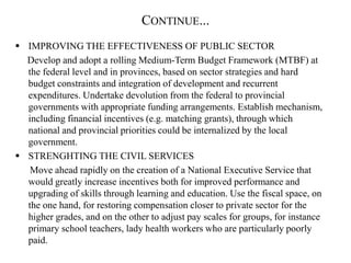 CONTINUE...
 IMPROVING THE EFFECTIVENESS OF PUBLIC SECTOR
Develop and adopt a rolling Medium-Term Budget Framework (MTBF) at
the federal level and in provinces, based on sector strategies and hard
budget constraints and integration of development and recurrent
expenditures. Undertake devolution from the federal to provincial
governments with appropriate funding arrangements. Establish mechanism,
including financial incentives (e.g. matching grants), through which
national and provincial priorities could be internalized by the local
government.
 STRENGHTING THE CIVIL SERVICES
Move ahead rapidly on the creation of a National Executive Service that
would greatly increase incentives both for improved performance and
upgrading of skills through learning and education. Use the fiscal space, on
the one hand, for restoring compensation closer to private sector for the
higher grades, and on the other to adjust pay scales for groups, for instance
primary school teachers, lady health workers who are particularly poorly
paid.
 