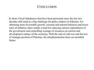 CONCLUSION
In short, Fiscal imbalances that have been persistent since the last two
decades still stand as a big challenge for policy makers in Pakistan. For
obtaining more favourable growth, external and internal balances and lower
rates of inflation, there stands a need for reducing current expenditures of
the government and controlling wastage of resources on current and
development outlays of the economy. With the end of cold war and the loss
of strategic position of Pakistan, the aid phenomenon faces an unsettled
future.
 