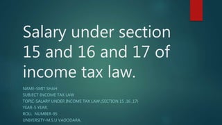 Salary under section
15 and 16 and 17 of
income tax law.
NAME-SMIT SHAH
SUBJECT-INCOME TAX LAW
TOPIC-SALARY UNDER INCOME TAX LAW.(SECTION 15 ,16 ,17)
YEAR-5 YEAR.
ROLL NUMBER-95
UNIVERSITY-M.S.U VADODARA.
 