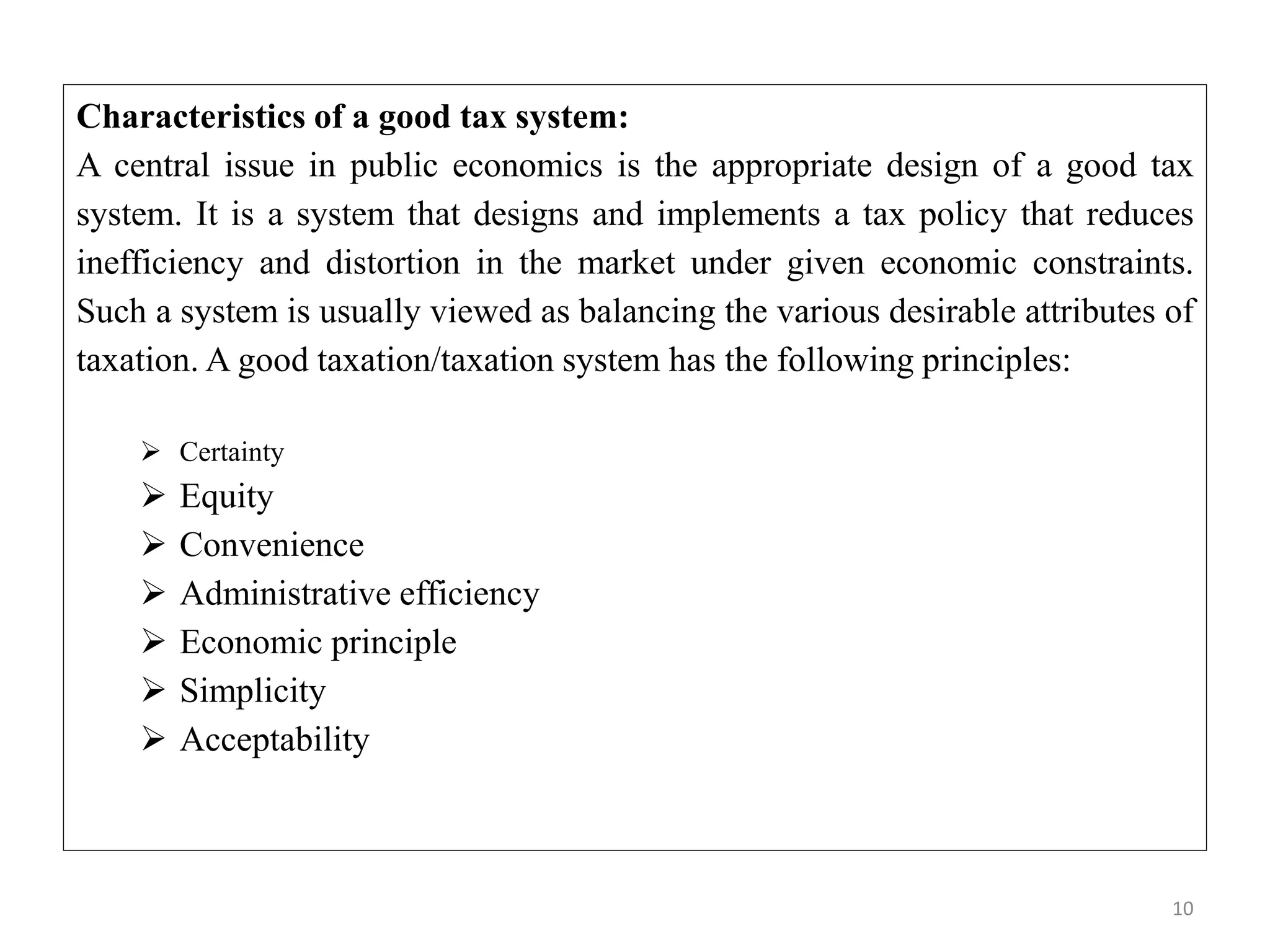 10
Characteristics of a good tax system:
A central issue in public economics is the appropriate design of a good tax
system. It is a system that designs and implements a tax policy that reduces
inefficiency and distortion in the market under given economic constraints.
Such a system is usually viewed as balancing the various desirable attributes of
taxation. A good taxation/taxation system has the following principles:
 Certainty
 Equity
 Convenience
 Administrative efficiency
 Economic principle
 Simplicity
 Acceptability
 