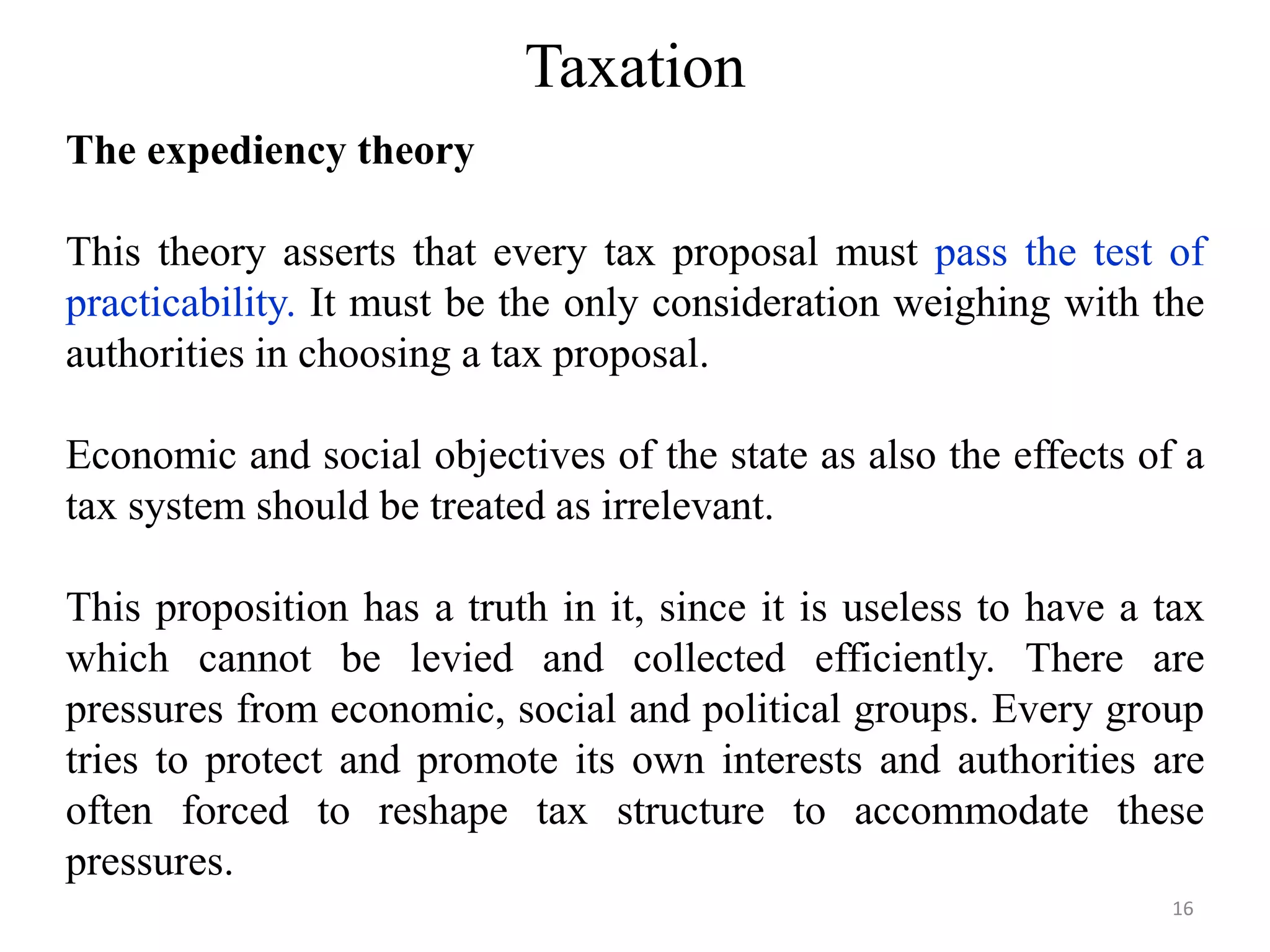 Taxation
The expediency theory
This theory asserts that every tax proposal must pass the test of
practicability. It must be the only consideration weighing with the
authorities in choosing a tax proposal.
Economic and social objectives of the state as also the effects of a
tax system should be treated as irrelevant.
This proposition has a truth in it, since it is useless to have a tax
which cannot be levied and collected efficiently. There are
pressures from economic, social and political groups. Every group
tries to protect and promote its own interests and authorities are
often forced to reshape tax structure to accommodate these
pressures.
16
 