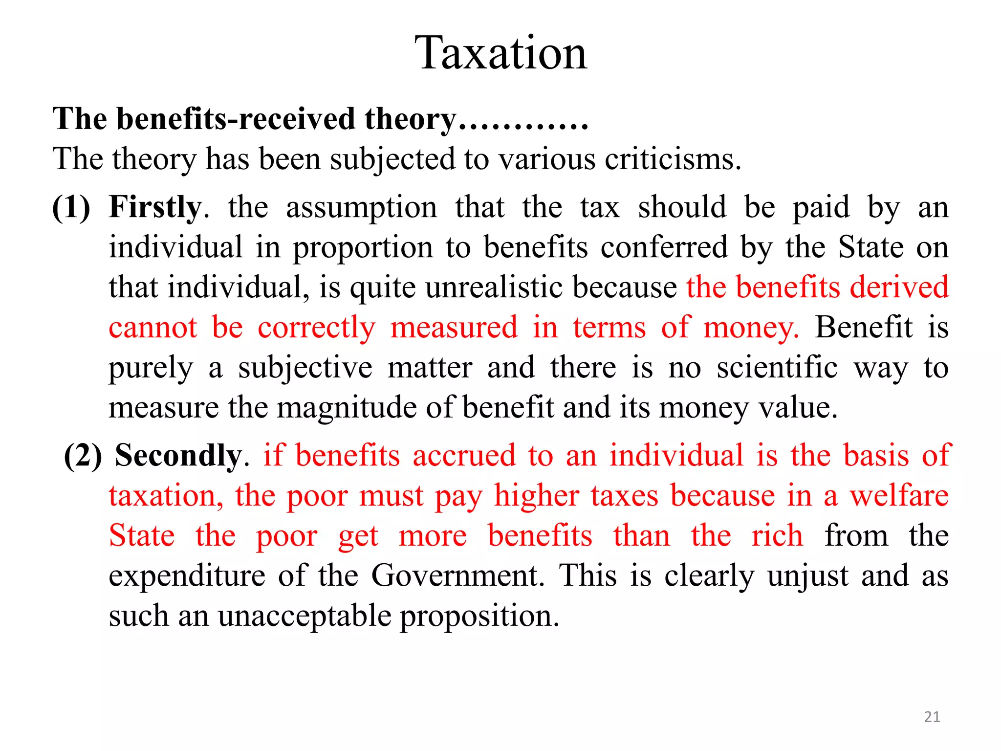 Taxation
The benefits-received theory…………
The theory has been subjected to various criticisms.
(1) Firstly. the assumption that the tax should be paid by an
individual in proportion to benefits conferred by the State on
that individual, is quite unrealistic because the benefits derived
cannot be correctly measured in terms of money. Benefit is
purely a subjective matter and there is no scientific way to
measure the magnitude of benefit and its money value.
(2) Secondly. if benefits accrued to an individual is the basis of
taxation, the poor must pay higher taxes because in a welfare
State the poor get more benefits than the rich from the
expenditure of the Government. This is clearly unjust and as
such an unacceptable proposition.
21
 