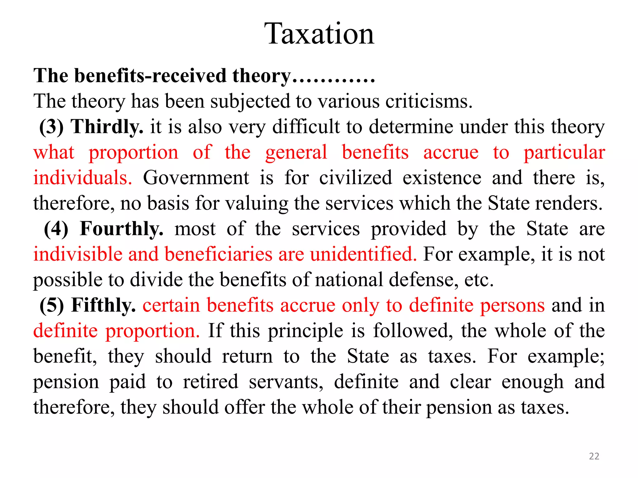 Taxation
The benefits-received theory…………
The theory has been subjected to various criticisms.
(3) Thirdly. it is also very difficult to determine under this theory
what proportion of the general benefits accrue to particular
individuals. Government is for civilized existence and there is,
therefore, no basis for valuing the services which the State renders.
(4) Fourthly. most of the services provided by the State are
indivisible and beneficiaries are unidentified. For example, it is not
possible to divide the benefits of national defense, etc.
(5) Fifthly. certain benefits accrue only to definite persons and in
definite proportion. If this principle is followed, the whole of the
benefit, they should return to the State as taxes. For example;
pension paid to retired servants, definite and clear enough and
therefore, they should offer the whole of their pension as taxes.
22
 